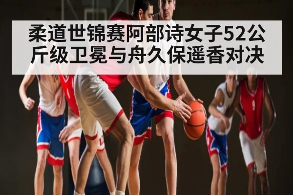 柔道世锦赛阿部诗女子52公斤级卫冕与舟久保遥香对决