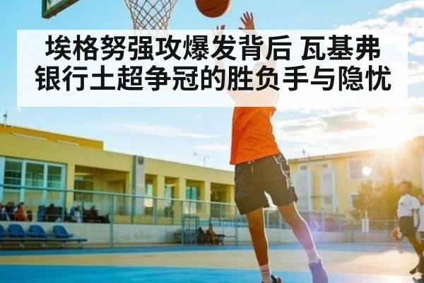 埃格努强攻爆发背后 瓦基弗银行土超争冠的胜负手与隐忧