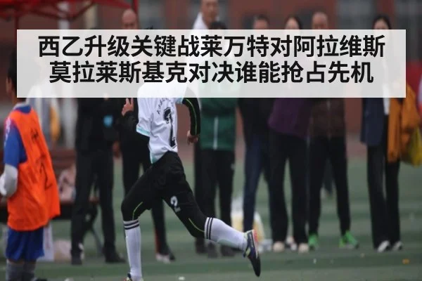 西乙升级关键战莱万特对阿拉维斯莫拉莱斯基克对决谁能抢占先机