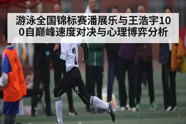 游泳全国锦标赛潘展乐与王浩宇100自巅峰速度对决与心理博弈分析
