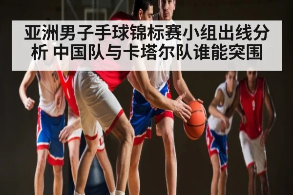亚洲男子手球锦标赛小组出线分析 中国队与卡塔尔队谁能突围