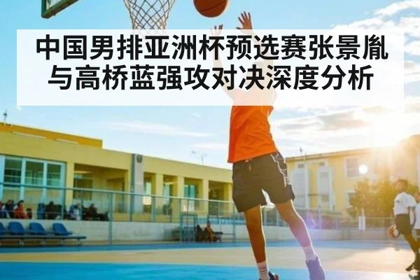 中国男排亚洲杯预选赛张景胤与高桥蓝强攻对决深度分析