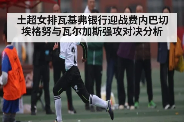 土超女排瓦基弗银行迎战费内巴切 埃格努与瓦尔加斯强攻对决分析