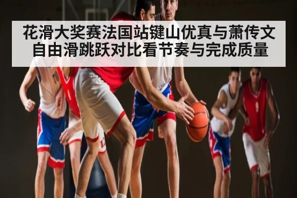 花滑大奖赛法国站键山优真与萧传文自由滑跳跃对比看节奏与完成质量
